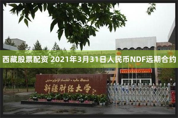 西藏股票配资 2021年3月31日人民币NDF远期合约