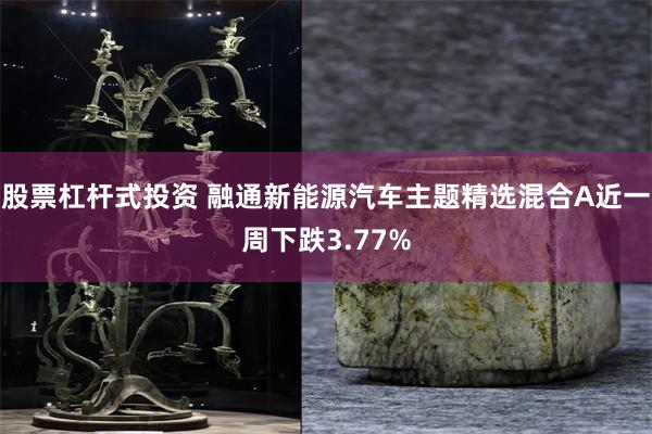 股票杠杆式投资 融通新能源汽车主题精选混合A近一周下跌3.77%