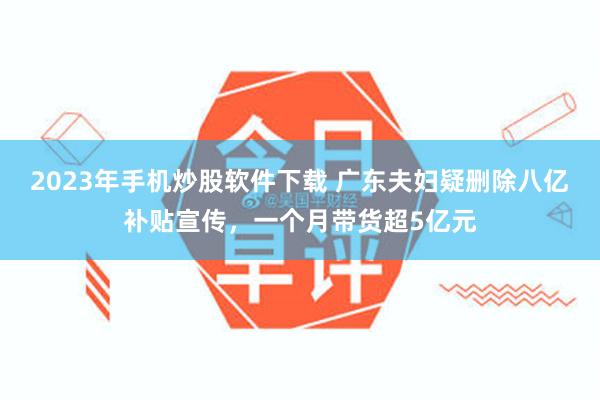 2023年手机炒股软件下载 广东夫妇疑删除八亿补贴宣传，一个月带货超5亿元