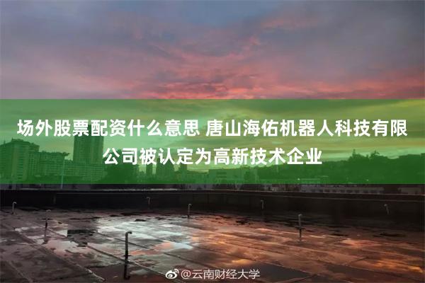 场外股票配资什么意思 唐山海佑机器人科技有限公司被认定为高新技术企业