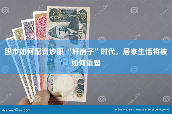 股市如何配资炒股 “好房子”时代，居家生活将被如何重塑