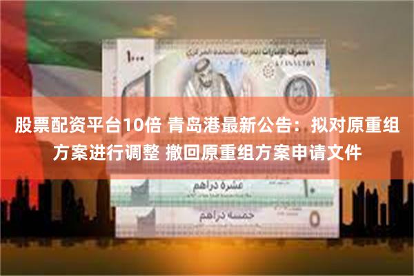 股票配资平台10倍 青岛港最新公告：拟对原重组方案进行调整 撤回原重组方案申请文件