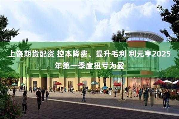 上饶期货配资 控本降费、提升毛利 利元亨2025年第一季度扭亏为盈