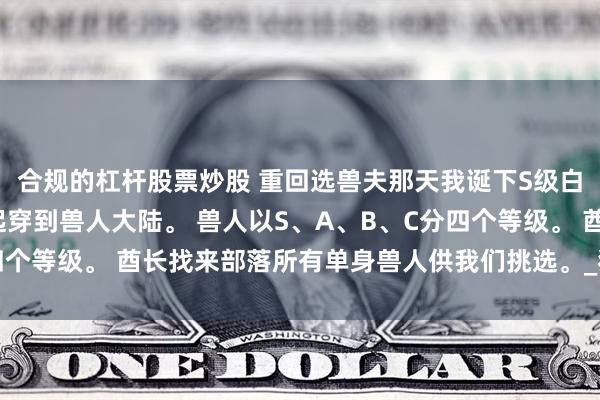 合规的杠杆股票炒股 重回选兽夫那天我诞下S级白狮 小说 我和妹妹一起穿到兽人大陆。 兽人以S、A、B、C分四个等级。 酋长找来部落所有单身兽人供我们挑选。_狼人_金成_孩子