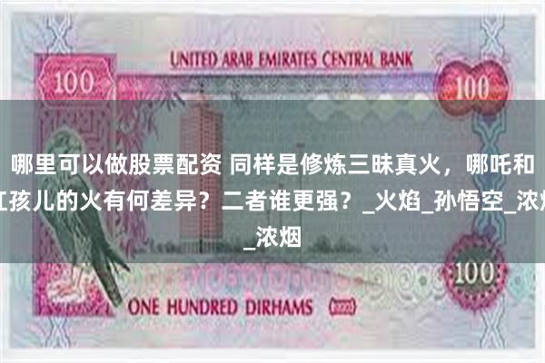 哪里可以做股票配资 同样是修炼三昧真火，哪吒和红孩儿的火有何差异？二者谁更强？_火焰_孙悟空_浓烟