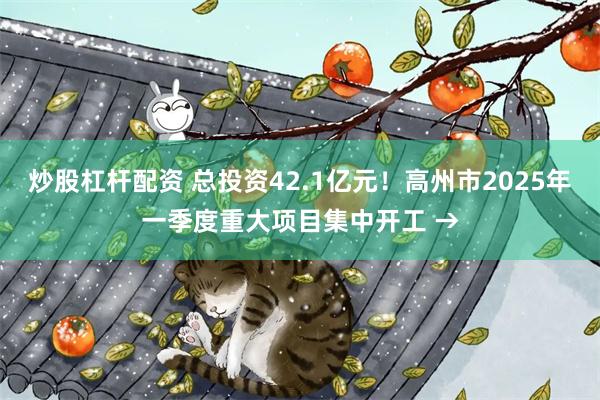 炒股杠杆配资 总投资42.1亿元！高州市2025年一季度重大项目集中开工 →
