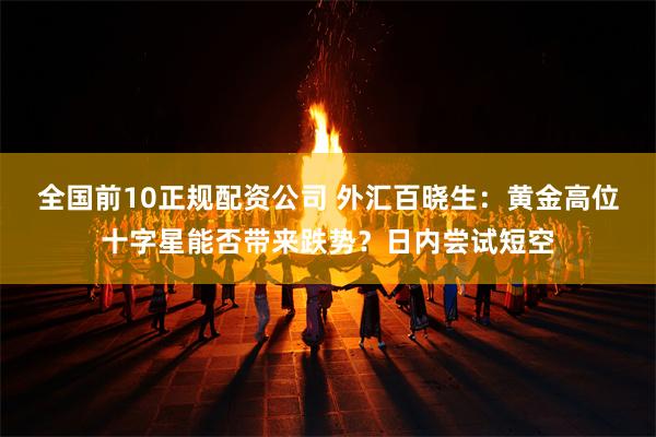 全国前10正规配资公司 外汇百晓生：黄金高位十字星能否带来跌势？日内尝试短空