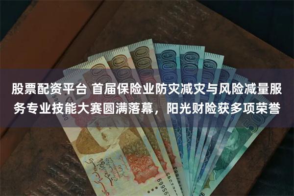 股票配资平台 首届保险业防灾减灾与风险减量服务专业技能大赛圆满落幕，阳光财险获多项荣誉