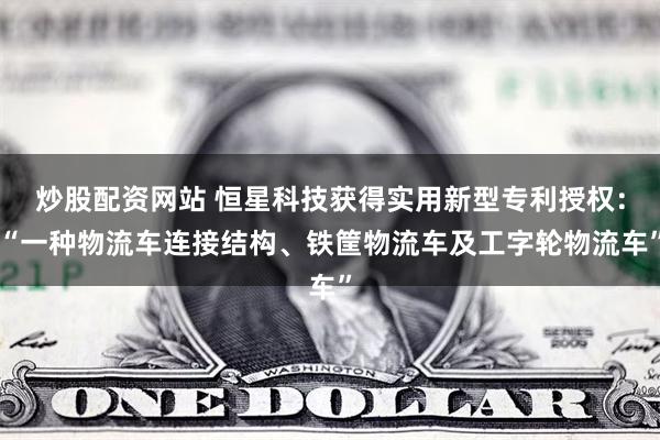 炒股配资网站 恒星科技获得实用新型专利授权：“一种物流车连接结构、铁筐物流车及工字轮物流车”