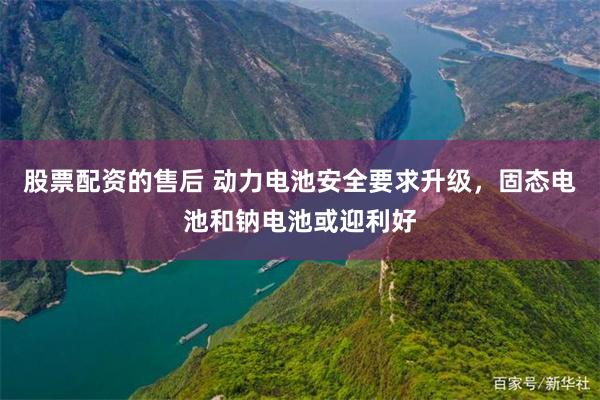 股票配资的售后 动力电池安全要求升级，固态电池和钠电池或迎利好