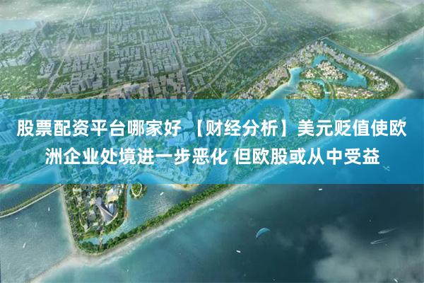 股票配资平台哪家好 【财经分析】美元贬值使欧洲企业处境进一步恶化 但欧股或从中受益
