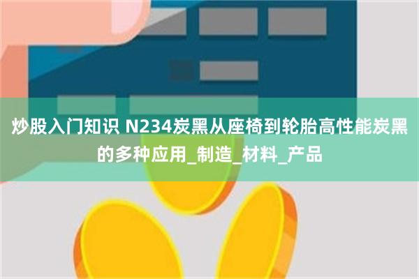 炒股入门知识 N234炭黑从座椅到轮胎高性能炭黑的多种应用_制造_材料_产品
