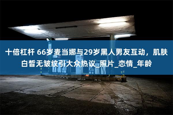 十倍杠杆 66岁麦当娜与29岁黑人男友互动，肌肤白皙无皱纹引大众热议_照片_恋情_年龄