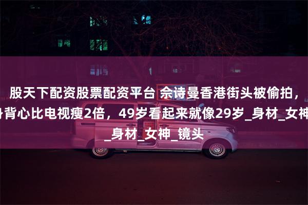 股天下配资股票配资平台 佘诗曼香港街头被偷拍，穿紧身背心比电视瘦2倍，49岁看起来就像29岁_身材_女神_镜头