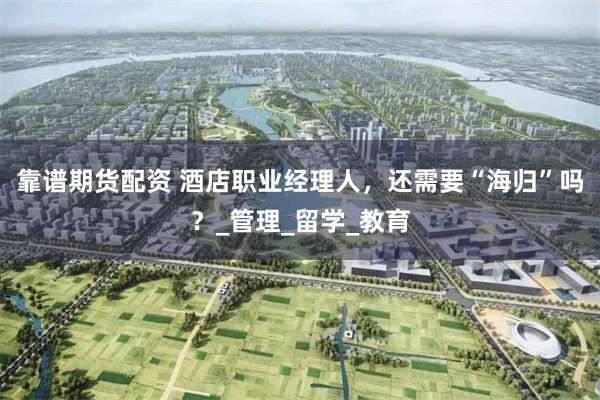 靠谱期货配资 酒店职业经理人，还需要“海归”吗？_管理_留学_教育
