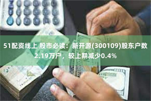 51配资线上 股市必读：新开源(300109)股东户数2.19万户，较上期减少0.4%