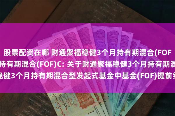 股票配资在哪 财通聚福稳健3个月持有期混合(FOF)A,财通聚福稳健3个月持有期混合(FOF)C: 关于财通聚福稳健3个月持有期混合型发起式基金中基金(FOF)提前结束募集的公告
