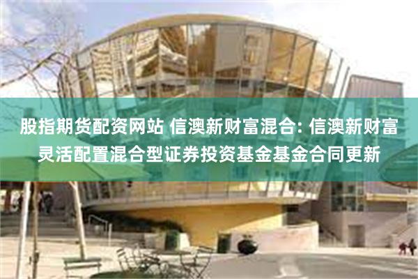 股指期货配资网站 信澳新财富混合: 信澳新财富灵活配置混合型证券投资基金基金合同更新