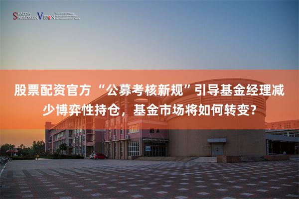 股票配资官方 “公募考核新规”引导基金经理减少博弈性持仓，基金市场将如何转变？