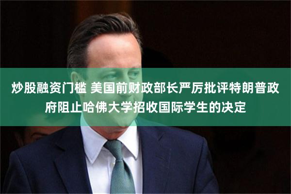 炒股融资门槛 美国前财政部长严厉批评特朗普政府阻止哈佛大学招收国际学生的决定
