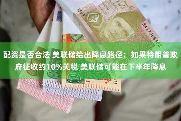 配资是否合法 美联储给出降息路径：如果特朗普政府征收约10%关税 美联储可能在下半年降息