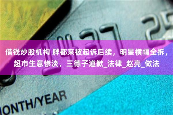 借钱炒股机构 胖都来被起诉后续，明星横幅全拆，超市生意惨淡，三德子道歉_法律_赵亮_做法