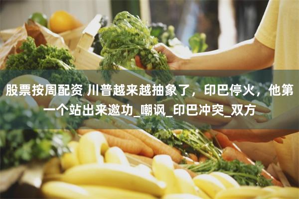 股票按周配资 川普越来越抽象了，印巴停火，他第一个站出来邀功_嘲讽_印巴冲突_双方