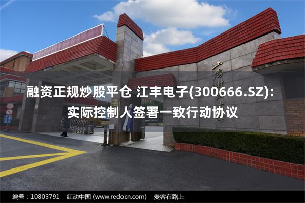 融资正规炒股平仓 江丰电子(300666.SZ): 实际控制人签署一致行动协议