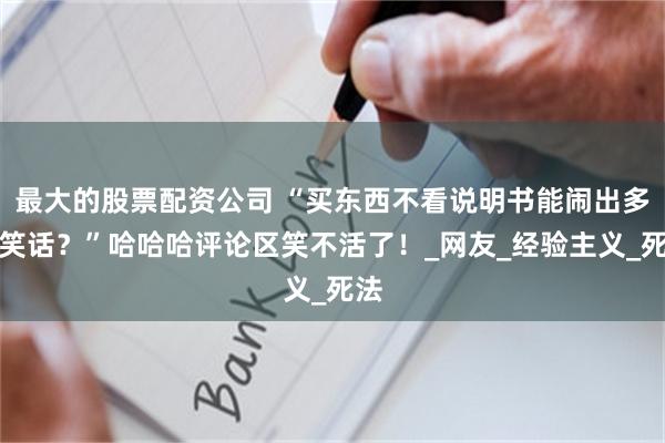 最大的股票配资公司 “买东西不看说明书能闹出多少笑话？”哈哈哈评论区笑不活了！_网友_经验主义_死法