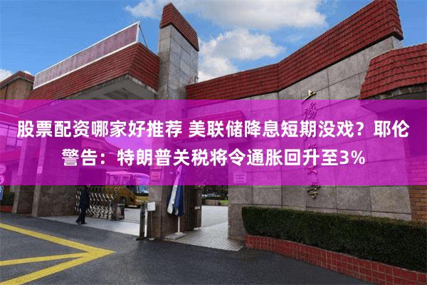 股票配资哪家好推荐 美联储降息短期没戏？耶伦警告：特朗普关税将令通胀回升至3%