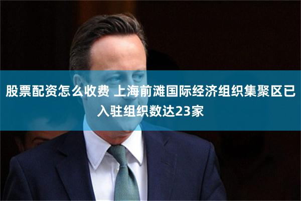 股票配资怎么收费 上海前滩国际经济组织集聚区已入驻组织数达23家