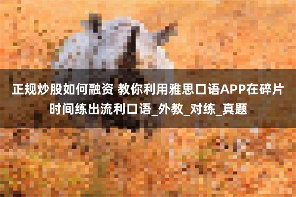 正规炒股如何融资 教你利用雅思口语APP在碎片时间练出流利口语_外教_对练_真题