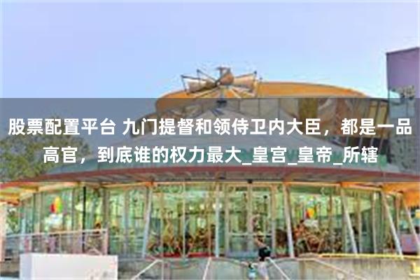 股票配置平台 九门提督和领侍卫内大臣，都是一品高官，到底谁的权力最大_皇宫_皇帝_所辖