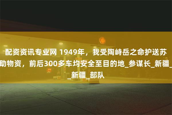 配资资讯专业网 1949年，我受陶峙岳之命护送苏联援助物资，前后300多车均安全至目的地_参谋长_新疆_部队