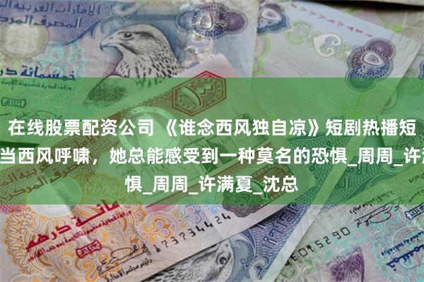 在线股票配资公司 《谁念西风独自凉》短剧热播短剧75集每当西风呼啸，她总能感受到一种莫名的恐惧_周周_许满夏_沈总