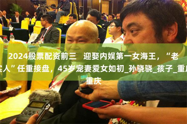 2024股票配资前三   迎娶内娱第一女海王，“老实人”任重接盘，45岁宠妻爱女如初_孙骁骁_孩子_重庆