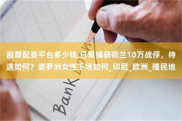 股票配资平台多少钱 日军捕获荷兰10万战俘，待遇如何？婆罗洲女性下场如何_印尼_欧洲_殖民地