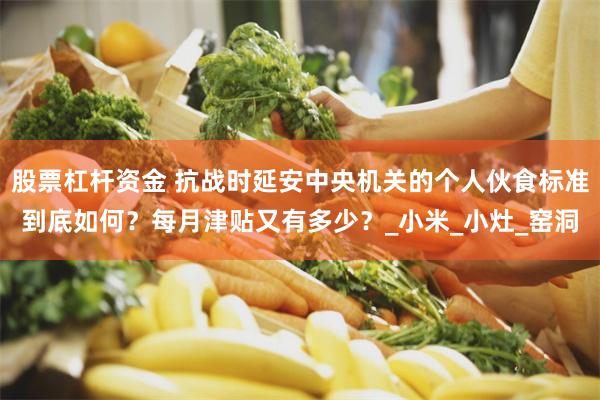 股票杠杆资金 抗战时延安中央机关的个人伙食标准到底如何？每月津贴又有多少？_小米_小灶_窑洞