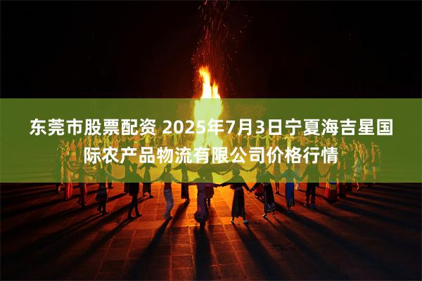 东莞市股票配资 2025年7月3日宁夏海吉星国际农产品物流有限公司价格行情