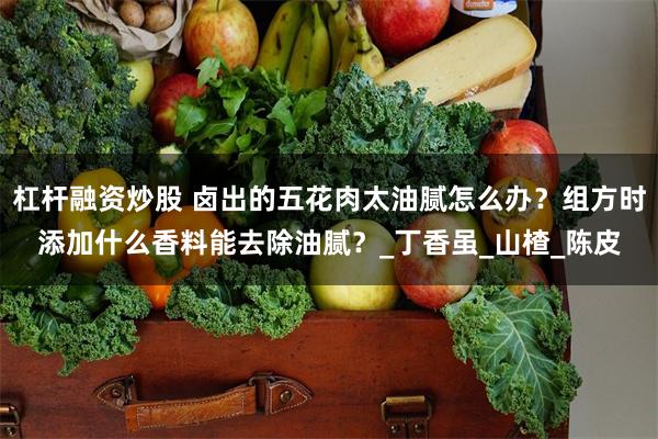 杠杆融资炒股 卤出的五花肉太油腻怎么办？组方时添加什么香料能去除油腻？_丁香虽_山楂_陈皮