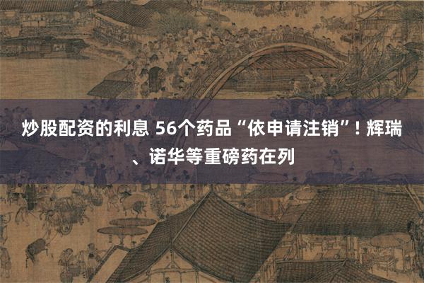 炒股配资的利息 56个药品“依申请注销”! 辉瑞、诺华等重磅药在列