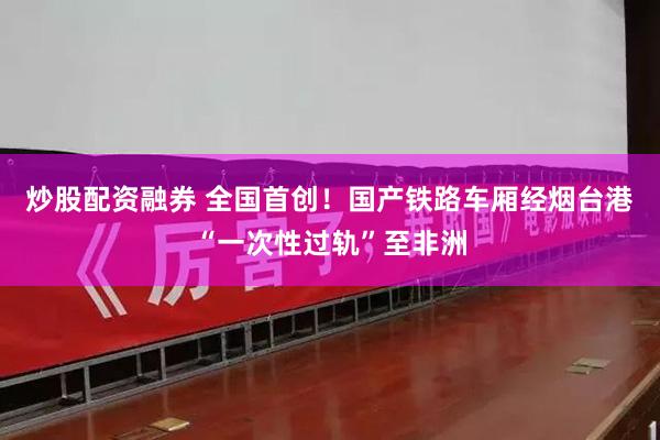 炒股配资融券 全国首创！国产铁路车厢经烟台港“一次性过轨”至非洲