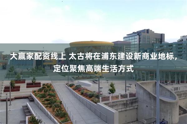 大赢家配资线上 太古将在浦东建设新商业地标，定位聚焦高端生活方式