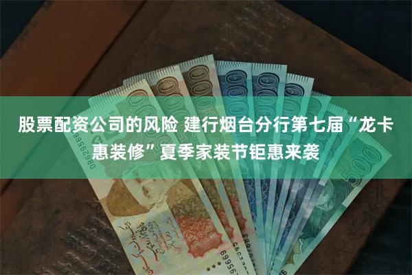 股票配资公司的风险 建行烟台分行第七届“龙卡惠装修”夏季家装节钜惠来袭