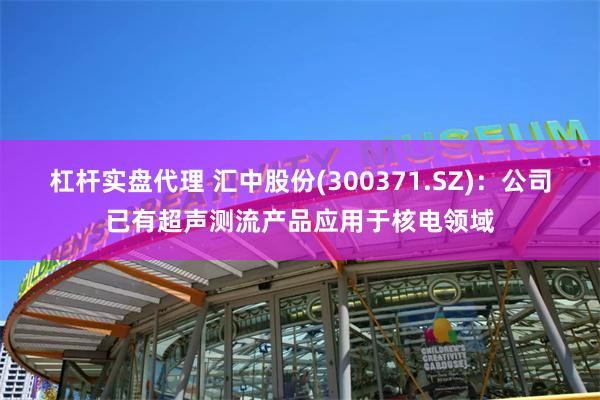杠杆实盘代理 汇中股份(300371.SZ)：公司已有超声测流产品应用于核电领域
