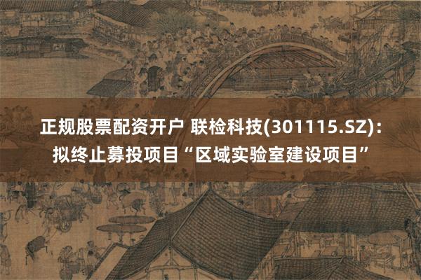 正规股票配资开户 联检科技(301115.SZ)：拟终止募投项目“区域实验室建设项目”