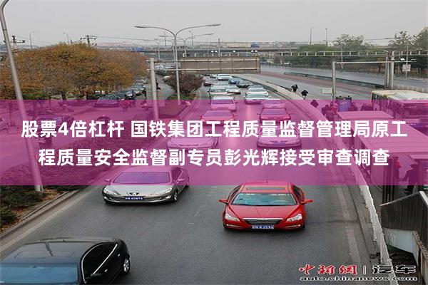 股票4倍杠杆 国铁集团工程质量监督管理局原工程质量安全监督副专员彭光辉接受审查调查