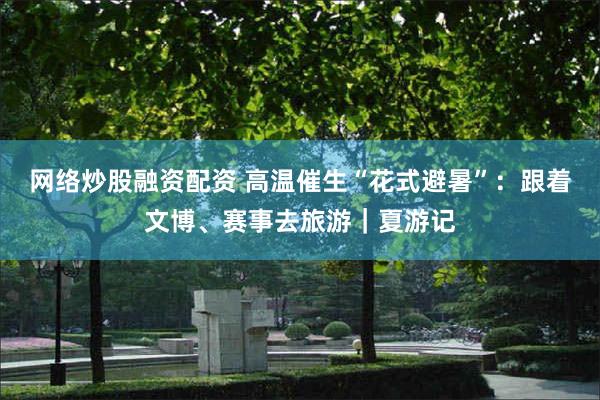 网络炒股融资配资 高温催生“花式避暑”：跟着文博、赛事去旅游｜夏游记