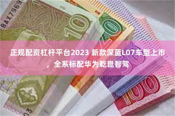 正规配资杠杆平台2023 新款深蓝L07车型上市，全系标配华为乾崑智驾