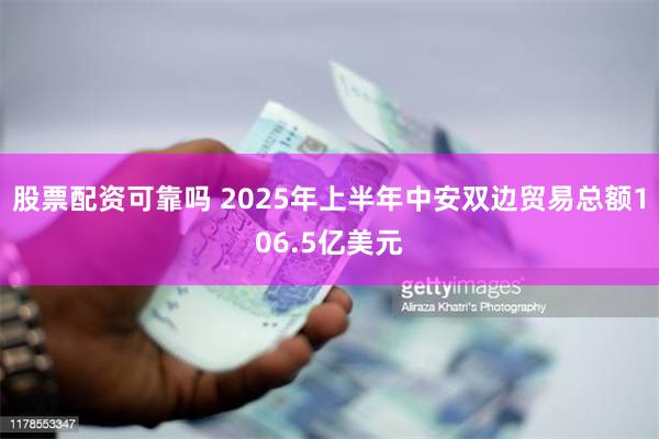股票配资可靠吗 2025年上半年中安双边贸易总额106.5亿美元